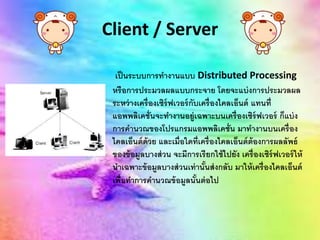 Client / Server
เป็นระบบการทางานแบบ Distributed Processing
หรือการประมวลผลแบบกระจาย โดยจะแบ่งการประมวลผล
ระหว่างเครื่องเซิร์ฟเวอร์กับเครื่องไคลเอ็นต์ แทนที่
แอพพลิเคชั่นจะทางานอยู่เฉพาะบนเครื่องเซิร์ฟเวอร์ ก็แบ่ง
การคานวณของโปรแกรมแอพพลิเคชั่น มาทางานบนเครื่อง
ไคลเอ็นต์ด้วย และเมื่อใดที่เครื่องไคลเอ็นต์ต้องการผลลัพธ์
ของข้อมูลบางส่วน จะมีการเรียกใช้ไปยัง เครื่องเซิร์ฟเวอร์ให้
นาเฉพาะข้อมูลบางส่วนเท่านั้นส่งกลับ มาให้เครื่องไคลเอ็นต์
เพื่อทาการคานวณข้อมูลนั้นต่อไป
 