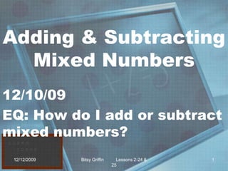 Adding & Subtracting Mixed Numbers 12/10/09 EQ: How do I add or subtract mixed numbers? 12/9/2009 1 Bitsy Griffin          Lessons 2-24 & 25 
