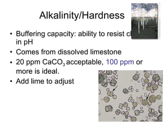 Alkalinity/Hardness Buffering capacity: ability to resist changes in pH Comes from dissolved limestone 20 ppm CaCO 3  acceptable,  100 ppm  or more is ideal. Add lime to adjust 