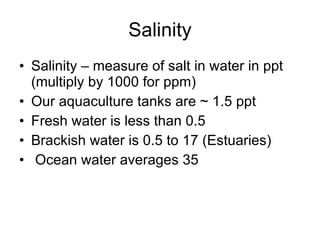 Salinity Salinity – measure of salt in water in ppt (multiply by 1000 for ppm) Our aquaculture tanks are ~ 1.5 ppt Fresh water is less than 0.5 Brackish water is 0.5 to 17 (Estuaries) Ocean water averages 35 