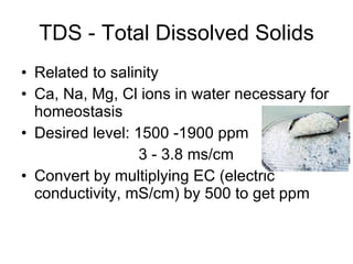 TDS - Total Dissolved Solids Related to salinity Ca, Na, Mg, Cl ions in water necessary for homeostasis Desired level: 1500 -1900 ppm   3 - 3.8 ms/cm Convert by multiplying EC (electric conductivity, mS/cm) by 500 to get ppm 