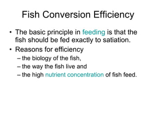 Fish Conversion Efficiency The basic principle in  feeding  is that the fish should be fed exactly to satiation. Reasons for efficiency the biology of the fish,  the way the fish live and  the high  nutrient   concentration  of fish feed.  