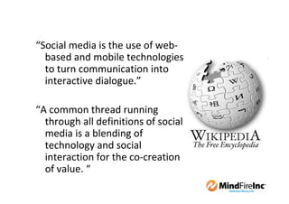 “Social media is the use of web-
  based and mobile technologies
  to turn communication into
  interactive dialogue.”

“A common thread running
  through all definitions of social
  media is a blending of
  technology and social
  interaction for the co-creation
  of value. “
 