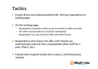 Tactics
1. Create direct mail w/personalized URL, driving respondents to
   landing page.

2. On the landing page:
      Respondents complete a short survey to receive an offer via email
      The offer must be taken to a store for redemption
      Respondents can also share the offer with their friends

3. Respondents who shares the offer with friends are
   automatically entered into a sweepstakes (free stuff for a
   year, iPad 2, etc.)

4. Friends who respond virally start a step 2, and the process
   repeats.
 