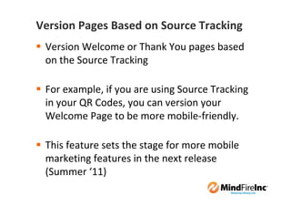 Version Pages Based on Source Tracking
 Version Welcome or Thank You pages based
 on the Source Tracking

 For example, if you are using Source Tracking
 in your QR Codes, you can version your
 Welcome Page to be more mobile-friendly.

 This feature sets the stage for more mobile
 marketing features in the next release
 (Summer ‘11)
 