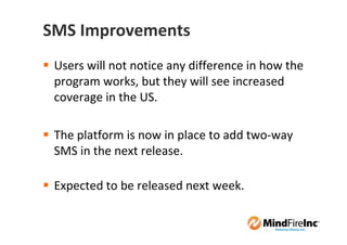 SMS Improvements
 Users will not notice any difference in how the
 program works, but they will see increased
 coverage in the US.

 The platform is now in place to add two-way
 SMS in the next release.

 Expected to be released next week.
 
