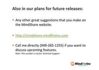 Also in our plans for future releases:

 Any other great suggestions that you make on
 the MindShare website.

 http://mindshare.mindfireinc.com

 Call me directly (949-265-1255) if you want to
 discuss upcoming features.
 Note: This number is not for Technical Support.
 