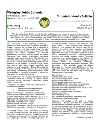 Wellesley Public Schools
40 Kingsbury Street                                                Superintendent’s Bulletin
Wellesley, Massachusetts 02481
                                                           http://www.wellesley.k12.ma.us/district/bulletins.htm


Bella T. Wong                                                                                    Bulletin #22
Superintendent of Schools                                                                   February 26, 2010


        The Superintendent’s Bulletin is posted weekly on Fridays on our website. It provides timely, relevant
    information about meetings, professional development opportunities, curriculum and program development,
     grant awards, and school committee news. The bulletin is also the official vehicle for job postings. Please
           read the bulletin regularly and use it to inform colleagues of meetings and other school news.

Dear Colleagues, In the beginning of January, I             support elementary students with emotional and
presented a level service FY11 Operating Budget to          social needs.      With projected cost savings of
School Committee. At the same time, I presented a           $122,436, this program will provide services for
possible reduction list that would close the gap            students in district, thus avoiding out-of-district
between level service and the Advisory guideline. The       placements. The following summary denotes the
reduction    list  either     eliminated or   reduced       application of funds or reductions approved by the
approximately 25 existing positions across the district.    School Committee on February 23, affecting both the
This would have caused a significant detrimental            operating and capital budgets. School Committee
impact to program and operations. The administrative        responded to an additional request from Advisory to
team has worked tremendously hard to find ways to           further reduce by 5% the FY11 capital budget, which
reduce the budget while minimizing impact to the            includes     monies      for   computer      technology,
operations of the schools. A revised budget, which          instructional equipment, operational equipment, and
now reduces only two existing positions, was                furnishings.    The reductions voted by School
presented to and approved by School Committee last          Committee on Tuesday total $1,081,855. In the
Tuesday evening. If this becomes the final budget           aggregate, this is still a significant reduction for next
approved by Town Meeting, those two positions, which        year. Cost savings we have been able to identify do
are anticipated to be vacant at the end of this school      mitigate some of the impact.
year, would not be filled for next year.                    Stimulus funds
Summarized below are reductions/adjustments School          Out-of-district tuition freeze
Committee voted on January 6, which remain                  Reduce technology capital request
unaffected by the committee’s subsequent budget             Adjust turnover assumption
vote on February 23.                                        Eliminate preschool teaching assistant
                                                            Assess $100/year for elementary band/orchestra
Level service reductions, which are possible due to
                                                            Eliminate middle school teaching assistant
enrollment adjustments:
                                                            Eliminate dedicated high school buses (no 8:30/3:30)
        2       elementary classroom positions
                                                            Eliminate bus subsidy (no cap)
       .3       elementary art/music/fitness
                                                            Adjust non-bargaining salary increases
Reduce membership in educational collaboratives             Reduce expenses
Reduce preschool/elementary SPED transportation             Eliminate library books
Increase middle school athletic fee from $100 to $125       Add therapeutic program for elementary level
Reduce number of buses for high school from 6 to 4          Reduce cash capital to technology
Add middle school concussion testing
                                                            Resolving the budget each year is always
Add middle school Mandarin section
                                                            challenging.     As you can see the process has
Add high school Advanced Strings
                                                            evolved over the last several months. The budget will
Add material expenses for High School AP Economics
                                                            not be final until approved by Town Meeting in April.
Add material expenses for High School Engineering
                                                            Moreover, the Advisory Committee has not yet taken
                                                            a position on this budget. I am thankful to those
The revised budget, which I presented on February
                                                            citizens who attended the public hearing held by
23, now includes significant cost savings that we can
                                                            Advisory last Wednesday evening to express support
realize with no detrimental impact to existing program.
                                                            for the schools.
In particular, I announced on Tuesday night that we
are preparing to launch a therapeutic program to                                           ...continued on page 2
 