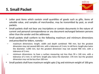 5. Small Packet
• Letter post items which contain small quantities of goods such as gifts, items of
saleable value, and samples of merchandise, may be transmitted by post, as small
packets.
• Small packets shall not bear any inscriptions or contain documents in the nature of
current and personal correspondence or any document exchanged between persons
other than the sender and the addressee.
• Small packets shall conform to the following maximum and minimum dimensions
and prescribed for letters, namely:-
– maximum dimensions: length, width and depth combined: 900 mm, but the greatest
dimension may not exceed 600 mm, with a tolerance of 2 mm; in roll form: length plus twice
the diameter: 1,040 mm, but the greatest dimension may not exceed 900 mm, with a
tolerance of 2 mm;
– minimum dimensions: to have a surface measuring not less than 90 x 140 mm, with a
tolerance of 2 mm; in roll form: length plus twice the diameter: 170 mm: but the greatest
dimension may not be less than 100 mm
• Small packets shall have maximum weight upto 2 kg and minimum weight of 100 gms
 