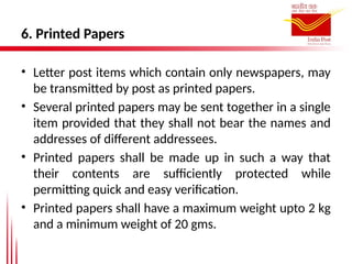 6. Printed Papers
• Letter post items which contain only newspapers, may
be transmitted by post as printed papers.
• Several printed papers may be sent together in a single
item provided that they shall not bear the names and
addresses of different addressees.
• Printed papers shall be made up in such a way that
their contents are sufficiently protected while
permitting quick and easy verification.
• Printed papers shall have a maximum weight upto 2 kg
and a minimum weight of 20 gms.
 