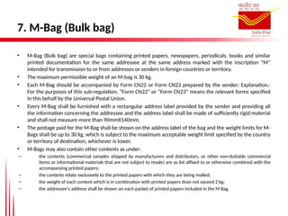 7. M-Bag (Bulk bag)
• M-Bag (Bulk bag) are special bags containing printed papers, newspapers, periodicals, books and similar
printed documentation for the same addressee at the same address marked with the inscription “M”
intended for transmission to or from addresses or senders in foreign countries or territory.
• The maximum permissible weight of an M-bag is 30 kg.
• Each M-Bag should be accompanied by Form CN22 or Form CN23 prepared by the sender; Explanation.-
For the purposes of this sub-regulation, “Form CN22” or “Form CN23” means the relevant forms specified
in this behalf by the Universal Postal Union.
• Every M-Bag shall be furnished with a rectangular address label provided by the sender and providing all
the information concerning the addressee and the address label shall be made of sufficiently rigid material
and shall not measure more than 90mmX140mm.
• The postage paid for the M-Bag shall be shown on the address label of the bag and the weight limits for M-
Bags shall be up to 30 kg, which is subject to the maximum acceptable weight limit specified by the country
or territory of destination, whichever is lower.
• M-Bags may also contain other contents as under:
– the contents (commercial samples shipped by manufacturers and distributors, or other non-dutiable commercial
items or informational materials that are not subject to resale) are as list affixed to or otherwise combined with the
accompanying printed papers;
– the contents relate exclusively to the printed papers with which they are being mailed;
– the weight of each content which is in combination with printed papers does not exceed 2 kg;
– the addressee's address shall be shown on each packet of printed papers included in the M Bag.
 