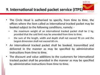 9. International tracked packet service (ITPS)
• The Circle Head is authorised to specify, from time to time, the
offices where the item called as international tracked packet may be
booked subject to the following conditions, namely: -
– the maximum weight of an international tracked packet shall be 2 kg,
provided that the said limit may be amended from time to time;
– the sum of the length, width and depth shall not exceed 90 cm and the
largest dimension shall not exceed 60 cm.
• An international tracked packet shall be booked, transmitted and
delivered in the manner as may be specified by administrative
instructions from time to time.
• The discount and value additions to the customers for international
tracked packet shall be provided in the manner as may be specified
by administrative instructions from time to time.
 