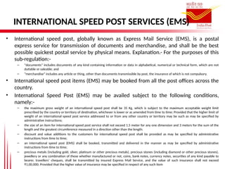 INTERNATIONAL SPEED POST SERVICES (EMS)
• International speed post, globally known as Express Mail Service (EMS), is a postal
express service for transmission of documents and merchandise, and shall be the best
possible quickest postal service by physical means. Explanation.- For the purposes of this
sub-regulation:-
– “documents” includes documents of any kind containing information or data in alphabetical, numerical or technical form, which are not
dutiable or saleable; and
– “merchandise” includes any article or thing, other than documents transmissible by post, the insurance of which is not compulsory.
• International speed post items (EMS) may be booked from all the post offices across the
country.
• International Speed Post (EMS) may be availed subject to the following conditions,
namely:-
– the maximum gross weight of an international speed post shall be 35 Kg, which is subject to the maximum acceptable weight limit
prescribed by the country or territory of destination, whichever is lower or as amended from time to time; Provided that the higher limit of
weight of an international speed post service addressed to or from any other country or territory may be such as may be specified by
administrative instructions;
– the size of an item for international speed post service shall not exceed 1.5 meter for any one dimension and 3 meters for the sum of the
length and the greatest circumference measured in a direction other than the length;
– discount and value additions to the customers for international speed post shall be provided as may be specified by administrative
instructions from time to time;
– an international speed post (EMS) shall be booked, transmitted and delivered in the manner as may be specified by administrative
instructions from time to time;
– precious metals (including gold, silver, platinum or other precious metals), precious stones (including diamond or other precious stones),
jewellery or any combination of these whether manufactured or not, coins, bank notes, currency notes, securities of any kind payable to
bearer, travellers’ cheques, shall be transmitted by insured Express Mail Service, and the value of such insurance shall not exceed
₹1,00,000; Provided that the higher value of insurance may be specified in respect of any such item
 