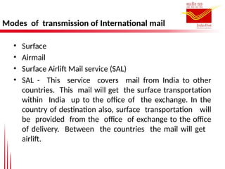 Modes of transmission of International mail
• Surface
• Airmail
• Surface Airlift Mail service (SAL)
• SAL - This service covers mail from India to other
countries. This mail will get the surface transportation
within India up to the office of the exchange. In the
country of destination also, surface transportation will
be provided from the office of exchange to the office
of delivery. Between the countries the mail will get
airlift.
 