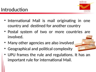 Introduction
• International Mail is mail originating in one
country and destined for another country
• Postal system of two or more countries are
involved.
• Many other agencies are also involved
• Geographical and political complexity
• UPU frames the rule and regulations. It has an
important rule for international Mail.
 