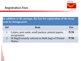 Registration Fees
In addition to the postage, the fees for registration of the items
(sent by foreign post)
Srl Item Fee
1 Letters, post cards, small packets, printed papers,
aerogramme
₹150
2 M Bag(Formerly referred as Bulk bag) of Printed
Matter
₹750
 