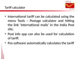 Tariff calculator
• International tariff can be calculated using the
menu Tools – Postage calculator and hitting
the link ‘International mails’ in the India Post
site.
• Post info app can also be used for calculation
of tariff.
• Pos software automatically calculates the tariff
 