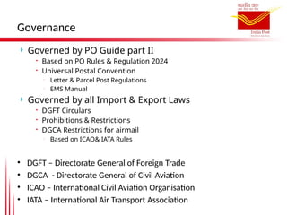 Governance
 Governed by PO Guide part II
 Based on PO Rules & Regulation 2024
 Universal Postal Convention

Letter & Parcel Post Regulations

EMS Manual
 Governed by all Import & Export Laws
 DGFT Circulars
 Prohibitions & Restrictions
 DGCA Restrictions for airmail

Based on ICAO& IATA Rules
• DGFT – Directorate General of Foreign Trade
• DGCA - Directorate General of Civil Aviation
• ICAO – International Civil Aviation Organisation
• IATA – International Air Transport Association
 