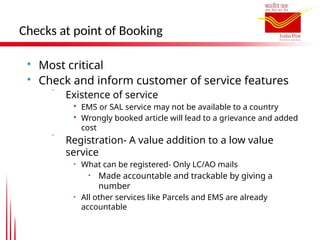 Checks at point of Booking

Most critical

Check and inform customer of service features
 Existence of service

EMS or SAL service may not be available to a country

Wrongly booked article will lead to a grievance and added
cost
 Registration- A value addition to a low value
service
• What can be registered- Only LC/AO mails
• Made accountable and trackable by giving a
number
• All other services like Parcels and EMS are already
accountable
 