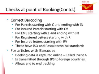 Checks at point of Booking(Contd.)

Correct Barcoding

For Parcels starting with C and ending with IN

For insured Parcels starting with CV

For EMS starting with E and ending with IN

For Registered Letters starting with R

For Insured letters starting with RV

These have ISO and Postal technical standards

For articles with Barcodes

Booking data is captured online – Called Event A

Is transmitted through IPS to foreign countries.

Allows end to end tracking
 