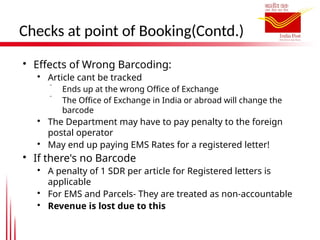 Checks at point of Booking(Contd.)

Effects of Wrong Barcoding:

Article cant be tracked
 Ends up at the wrong Office of Exchange
 The Office of Exchange in India or abroad will change the
barcode

The Department may have to pay penalty to the foreign
postal operator

May end up paying EMS Rates for a registered letter!

If there's no Barcode

A penalty of 1 SDR per article for Registered letters is
applicable

For EMS and Parcels- They are treated as non-accountable

Revenue is lost due to this
 