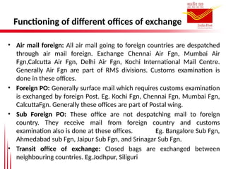Functioning of different offices of exchange
• Air mail foreign: All air mail going to foreign countries are despatched
through air mail foreign. Exchange Chennai Air Fgn, Mumbai Air
Fgn,Calcutta Air Fgn, Delhi Air Fgn, Kochi International Mail Centre.
Generally Air Fgn are part of RMS divisions. Customs examination is
done in these offices.
• Foreign PO: Generally surface mail which requires customs examination
is exchanged by foreign Post. Eg. Kochi Fgn, Chennai Fgn, Mumbai Fgn,
CalcuttaFgn. Generally these offices are part of Postal wing.
• Sub Foreign PO: These office are not despatching mail to foreign
country. They receive mail from foreign country and customs
examination also is done at these offices. Eg. Bangalore Sub Fgn,
Ahmedabad sub Fgn, Jaipur Sub Fgn, and Srinagar Sub Fgn.
• Transit office of exchange: Closed bags are exchanged between
neighbouring countries. Eg.Jodhpur, Siliguri
 