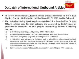 Despatch of International Outbound Articles
• In case of International Outbound articles process mentioned in the IR &GB
Division O.M. No. CF-71/16/2022-CF-DoP Dated 22.06.2023 shall be followed.
• The post office closing direct bags for mapped FPO (if volume justified (at least
10kg/15 articles daily for each category and approved by Circle/region) as
prescribed in aforesaid O. M. shall prepare separate bags for FPO in following
manner:
a) EMS in Orange Color Bag Label by writing "EMS" in bold letters
b) Registered articles in Orange Color Bag Label by writing "Fgn. Regd" in bold letters
c) ITPS item in Orange Color Bag Label by writing "ITPS" in bold letters
d) If Post offices send International Outbound mail to NSHs (if the volume is not justified),
international mail (EMS document, registered & ITPS) may be sent in one bag. NSHs will
segregate the items category-wise and close the bag to mapped FPO in the similar manner as
prescribed above in (i), (ii) and (iii).
e) Best transmission mode shall be used to ensure early receipt of bags at FPOs concerned.
 