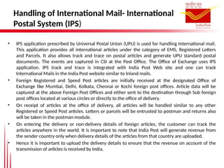 Handling of International Mail- International
Postal System (IPS)
• IPS application prescribed by Universal Postal Union (UPU) is used for handling International mail.
This application provides all international articles under the category of EMS, Registered Letters
and Parcels. It also allows track and trace on postal articles and generate UPU standard postal
documents. The events are captured in CSI at the Post Office. The Office of Exchange uses IPS
application. IPS track and trace is integrated with India Post Web site and one can track
International Mails in the India Post website similar to Inland mails.
• Foreign Registered and Speed Post articles are initially received at the designated Office of
Exchange like Mumbai, Delhi, Kolkata, Chennai or Kochi foreign post offices. Article data will be
captured at the above Foreign Post Offices and either sent to the destination through Sub foreign
post offices located at various circles or directly to the office of delivery.
• On receipt of articles at the office of delivery, all articles will be handled similar to any other
Registered or Speed Post articles. Letters or parcels will be entrusted to postman and returns also
will be taken in the postman module.
• On entering the delivery or non-delivery details of foreign articles, the customer can track the
articles anywhere in the world. It is important to note that India Post will generate revenue from
the sender country only when delivery details of the articles from that country are uploaded.
• Hence it is important to upload the delivery details to ensure that the revenue on account of the
transmission of articles is received by India.
 