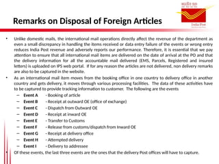 Remarks on Disposal of Foreign Articles
• Unlike domestic mails, the international mail operations directly affect the revenue of the department as
even a small discrepancy in handling the items received or data entry failure of the events or wrong entry
reduces India Post revenue and adversely reports our performance. Therefore, it is essential that we pay
attention to ensure that all international mail items are delivered on the date of arrival at the PO and that
the delivery information for all the accountable mail delivered (EMS, Parcels, Registered and insured
letters) is uploaded on IPS web portal. If for any reason the articles are not delivered, non delivery remarks
are also to be captured in the website.
• As an international mail item moves from the booking office in one country to delivery office in another
country and gets delivery, it moves through various processing facilities. The data of these activities have
to be captured to provide tracking information to customer. The following are the events
– Event A - Booking of article
– Event B - Receipt at outward OE (office of exchange)
– Event C - Dispatch from Outward OE
– Event D - Receipt at inward OE
– Event E - Transfer to Customs
– Event F - Release from customs/dispatch from Inward OE
– Event G - Receipt at delivery office
– Event H - Attempted delivery
– Event I - Delivery to addressee
• Of these events, the last three events are the ones that the delivery Post offices will have to capture.
 