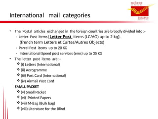 International mail categories
• The Postal articles exchanged in the foreign countries are broadly divided into :-
- Letter Post items [Letter Post items (LC/AO) up to 2 kg].
(french term Letters et Cartes/Autres Objects)
- Parcel Post items up to 20 KG
- International Speed post services (ems) up to 35 KG
• The letter post items are :-
 (i) Letters (International)
 (ii) Aerogramme
 (iii) Post Card (International)
 (iv) Airmail Post Card
SMALL PACKET
 (v) Small Packet
 (vi) Printed Papers
 (vii) M-Bag (Bulk bag)
 (viii) Literature for the Blind
 