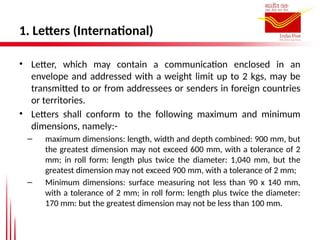 1. Letters (International)
• Letter, which may contain a communication enclosed in an
envelope and addressed with a weight limit up to 2 kgs, may be
transmitted to or from addressees or senders in foreign countries
or territories.
• Letters shall conform to the following maximum and minimum
dimensions, namely:-
– maximum dimensions: length, width and depth combined: 900 mm, but
the greatest dimension may not exceed 600 mm, with a tolerance of 2
mm; in roll form: length plus twice the diameter: 1,040 mm, but the
greatest dimension may not exceed 900 mm, with a tolerance of 2 mm;
– Minimum dimensions: surface measuring not less than 90 x 140 mm,
with a tolerance of 2 mm; in roll form: length plus twice the diameter:
170 mm: but the greatest dimension may not be less than 100 mm.
 