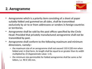 2. Aerogramme
• Aerogramme which is a priority item consisting of a sheet of paper
suitably folded and gummed on all sides, shall be transmitted
exclusively by air to or from addressees or senders in foreign countries
or territories.
• Aerogramme shall be sold by the post offices specified by the Circle
Head: Provided that privately manufactured aerogramme shall not be
transmitted by post.
• Aerogramme shall conform to the following maximum and minimum
dimensions, namely:-
– the maximum size of an aerogramme shall not exceed 110 X 220 mm when
folded and, in that form, its length shall be equal to or greater than its width
multiplied by √2 (Approximate value: 1.4);
– the minimum size permissible for folded aerogramme shall be same as for
letters, i.e. 90 X 140 mm.
 