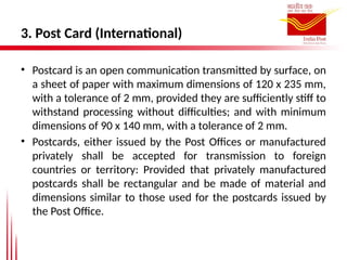 3. Post Card (International)
• Postcard is an open communication transmitted by surface, on
a sheet of paper with maximum dimensions of 120 x 235 mm,
with a tolerance of 2 mm, provided they are sufficiently stiff to
withstand processing without difficulties; and with minimum
dimensions of 90 x 140 mm, with a tolerance of 2 mm.
• Postcards, either issued by the Post Offices or manufactured
privately shall be accepted for transmission to foreign
countries or territory: Provided that privately manufactured
postcards shall be rectangular and be made of material and
dimensions similar to those used for the postcards issued by
the Post Office.
 