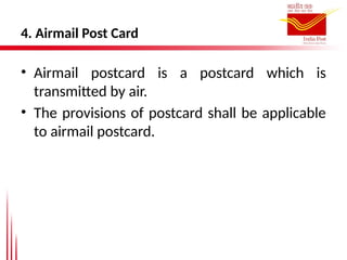 4. Airmail Post Card
• Airmail postcard is a postcard which is
transmitted by air.
• The provisions of postcard shall be applicable
to airmail postcard.
 