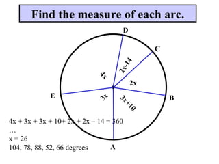Find the measure of each arc.
A
E B
C
D
2x
2
x
-
1
4
4
x
3x
3
x
+
1
0
4x + 3x + 3x + 10+ 2x + 2x – 14 = 360
…
x = 26
104, 78, 88, 52, 66 degrees
 