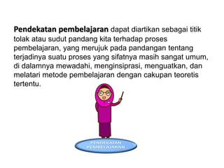 Pendekatan pembelajaran dapat diartikan sebagai titik
tolak atau sudut pandang kita terhadap proses
pembelajaran, yang merujuk pada pandangan tentang
terjadinya suatu proses yang sifatnya masih sangat umum,
di dalamnya mewadahi, menginsiprasi, menguatkan, dan
melatari metode pembelajaran dengan cakupan teoretis
tertentu.
 