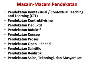 Macam-Macam Pendekatan
• Pendekatan Kontekstual / Contextual Teaching
and Learning (CTL)
• Pendekatan Kontruktivisme
• Pendekatan Deduktif
• Pendekatan Induktif
• Pendekatan Konsep
• Pendekatan Proses
• Pendekatan Open – Ended
• Pendekatan Saintific
• Pendekatan Realistik
• Pendekatan Sains, Teknologi, dan Masyarakat
 