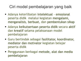  Adanya keterlibatan intelektual – emosional
peserta didik melalui kegiatan mengalami,
menganalisis, berbuat, dan pembentukan sikap
 Adanya keikutsertaan peserta didik secara aktif
dan kreatif selama pelaksanaan model
pembelajaran
 Guru bertindak sebagai fasilitator, koordinator,
mediator dan motivator kegiatan belajar
peserta didik
 Penggunaan berbagai metode, alat dan media
pembelajaran
Ciri model pembelajaran yang baik
 