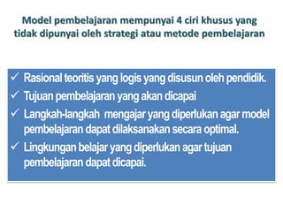 Model pembelajaran mempunyai 4 ciri khusus yang
tidak dipunyai oleh strategi atau metode pembelajaran
 Rasionalteoritisyanglogisyangdisusunolehpendidik.
 Tujuanpembelajaranyangakandicapai
 Langkah-langkah mengajaryangdiperlukanagarmodel
pembelajarandapatdilaksanakansecaraoptimal.
 Lingkunganbelajaryangdiperlukanagartujuan
pembelajarandapatdicapai.
 