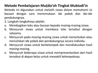 Metode Pembelajaran Muṭālaʻah Tingkat Mubtadi’in
Metode ini digunakan untuk melatih siswa dalam memahami isi
bacaan dengan cara menemukaan ide pokok dan ide-ide
pendukungnya.
2. Langkah-langkahnya adalah:
a. Membagikan teks atau bacaan kepada masing-masing siswa.
b. Menyuruh siswa untuk membaca teks tersebut dengan
seksama.
c. Menyuruh pada masing-masing siswa untuk menentukan atau
menuliskan ide pokok dan pendukungnya secara individu.
d. Menyuruh siswa untuk berkelompok dan mendiskusikan hasil
masing-masing.
e. Menyuruh beberapa siswa untuk mempresentasikan dari hasil
tersebut di depan kelas untuk mewakili kelompoknya.
 