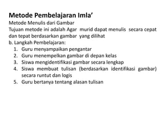 Metode Pembelajaran Imla’
Metode Menulis dari Gambar
Tujuan metode ini adalah Agar murid dapat menulis secara cepat
dan tepat berdasarkan gambar yang dilihat
b. Langkah Pembelajaran:
1. Guru menyampaikan pengantar
2. Guru menempelkan gambar di depan kelas
3. Siswa mengidentifikasi gambar secara lengkap
4. Siswa membuat tulisan (berdasarkan identifikasi gambar)
secara runtut dan logis
5. Guru bertanya tentang alasan tulisan
 