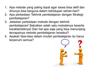 1. Apa metode yang paling tepat agar siswa bisa aktif dan
ilmunya bisa berguna dalam kehidupan sehari-hari?
2. Apa perbedaan Tekhnik pembelajaran dengan Strategi
pembelajaran?
3. Jelaskan perbedaan metode dengan tekhnik
pembelajaran! Sebutkan salah satu metodenya beserta
karakteristiknya! Dan hal apa saja yang bisa menunjang
tercapainya metode pembelajaran tersebut?
4. Apakah fase-fase dalam model pembelajaran itu harus
terpenuhi semua?
 