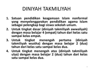 DINIYAH TAKMILIYAH
1. Satuan pendidikan keagamaan Islam nonformal
yang menyelenggarakan pendidikan agama Islam
sebagai pelengkap bagi siswa sekolah umum.
2. Untuk tingkat dasar (diniyah takmiliyah awwaliyah)
dengan masa belajar 4 (empat) tahun dari kelas satu
sampai kelas empat.
3. Untuk tingkat menengah pertama (diniyah
takmiliyah wustha) dengan masa belajar 2 (dua)
tahun dari kelas satu sampai kelas dua.
4. Untuk tingkat menengah atas (diniyah takmiliyah
ulya) dengan masa belajar 2 (dua) tahun dari kelas
satu sampai kelas dua.
4
 