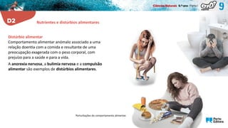 Perturbações do comportamento alimentar.
Distúrbio alimentar
Comportamento alimentar anómalo associado a uma
relação doentia com a comida e resultante de uma
preocupação exagerada com o peso corporal, com
prejuízo para a saúde e para a vida.
A anorexia nervosa, a bulimia nervosa e a compulsão
alimentar são exemplos de distúrbios alimentares.
Nutrientes e distúrbios alimentares
 