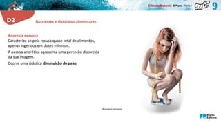Anorexia nervosa.
Anorexia nervosa
Caracteriza-se pela recusa quase total de alimentos,
apenas ingeridos em doses mínimas.
A pessoa anorética apresenta uma perceção distorcida
da sua imagem.
Ocorre uma drástica diminuição do peso.
Nutrientes e distúrbios alimentares
 