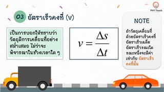 เป็นการบอกให้ทราบว่า
วัตถุมีการเคลื่อนที่อย่าง
สม่าเสมอ ไม่ว่าจะ
พิจารณาในช่วงเวลาใด ๆ
อัตราเร็วคงที่ (v)
t
s
v


=
NOTE
ถ้าวัตถุเคลื่อนที่
ด้วยอัตราเร็วคงที่
อัตราเร็วเฉลี่ย
อัตราเร็วขณะใด
ขณะหนึ่งจะมีค่า
เท่ากับ อัตราเร็ว
คงที่นั้น
 