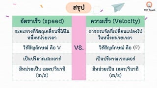 อัตราเร็ว (speed)
VS.
ความเร็ว (Velocity)
ระยะทางที่วัตถุเคลื่อนที่ได้ใน
หนึ่งหน่วยเวลา
การกระจัดที่เปลี่ยนแปลงไป
ในหนึ่งหน่วยเวลา
ใช้สัญลักษณ์ คือ V ใช้สัญลักษณ์ คือ
เป็นปริมาณสเกลาร์ เป็นปริมาณเวกเตอร์
มีหน่วยเป็น เมตร/วินาที
(m/s)
มีหน่วยเป็น เมตร/วินาที
(m/s)
)
(v

สรุป
 
