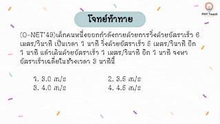 (O-NET’49)เด็กคนหนึ่งออกกาลังกายด้วยการวิ่งด้วยอัตราเร็ว 6
เมตร/วินาที เป็นเวลา 1 นาที วิ่งด้วยอัตราเร็ว 5 เมตร/วินาที อีก
1 นาที แล้วเดินด้วยอัตราเร็ว 1 เมตร/วินาที อีก 1 นาที จงหา
อัตราเร็วเฉลี่ยในช่วงเวลา 3 นาทีนี้
1. 3.0 m/s 2. 3.5 m/s
3. 4.0 m/s 4. 4.5 m/s
โจทย์ท้าทาย
 