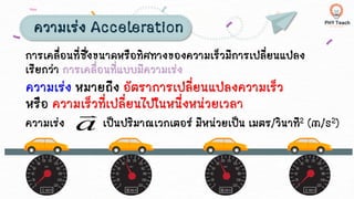 ความเร่ง Acceleration
การเคลื่อนที่ซึ่งขนาดหรือทิศทางของความเร็วมีการเปลี่ยนแปลง
เรียกว่า การเคลื่อนที่แบบมีความเร่ง
ความเร่ง หมายถึง อัตราการเปลี่ยนแปลงความเร็ว
หรือ ความเร็วที่เปลี่ยนไปในหนึ่งหน่วยเวลา
ความเร่ง เป็นปริมาณเวกเตอร์ มีหน่วยเป็น เมตร/วินาที2 (m/s2)
a

 