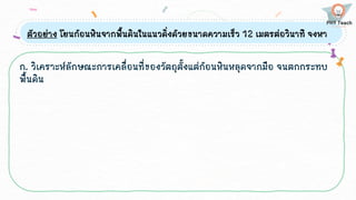 ตัวอย่าง โยนก้อนหินจากพื้นดินในแนวดิ่งด้วยขนาดความเร็ว 12 เมตรต่อวินาที จงหา
ก. วิเคราะห์ลักษณะการเคลื่อนที่ของวัตถุตั้งแต่ก้อนหินหลุดจากมือ จนตกกระทบ
พื้นดิน
 